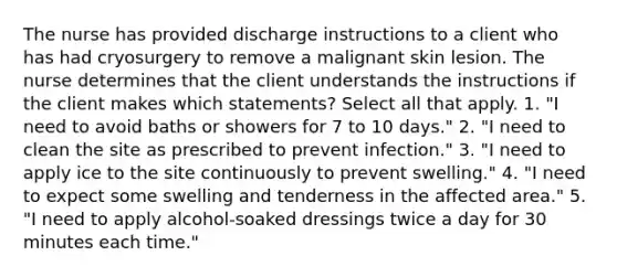 The nurse has provided discharge instructions to a client who has had cryosurgery to remove a malignant skin lesion. The nurse determines that the client understands the instructions if the client makes which statements? Select all that apply. 1. "I need to avoid baths or showers for 7 to 10 days." 2. "I need to clean the site as prescribed to prevent infection." 3. "I need to apply ice to the site continuously to prevent swelling." 4. "I need to expect some swelling and tenderness in the affected area." 5. "I need to apply alcohol-soaked dressings twice a day for 30 minutes each time."