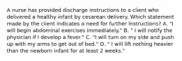 A nurse has provided discharge instructions to a client who delivered a healthy infant by cesarean delivery. Which statement made by the client indicates a need for further instructions? A. "I will begin abdominal exercises immediately." B. " I will notify the physician if I develop a fever." C. "I will turn on my side and push up with my arms to get out of bed." D. " I will lift nothing heavier than the newborn infant for at least 2 weeks."