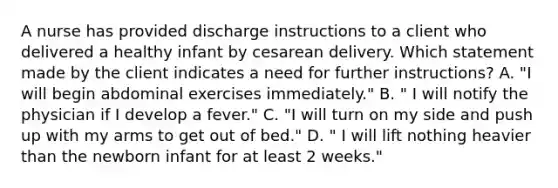 A nurse has provided discharge instructions to a client who delivered a healthy infant by cesarean delivery. Which statement made by the client indicates a need for further instructions? A. "I will begin abdominal exercises immediately." B. " I will notify the physician if I develop a fever." C. "I will turn on my side and push up with my arms to get out of bed." D. " I will lift nothing heavier than the newborn infant for at least 2 weeks."