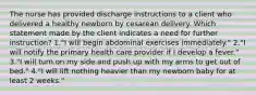 The nurse has provided discharge instructions to a client who delivered a healthy newborn by cesarean delivery. Which statement made by the client indicates a need for further instruction? 1."I will begin abdominal exercises immediately." 2."I will notify the primary health care provider if I develop a fever." 3."I will turn on my side and push up with my arms to get out of bed." 4."I will lift nothing heavier than my newborn baby for at least 2 weeks."