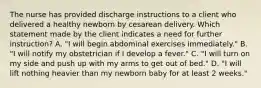 The nurse has provided discharge instructions to a client who delivered a healthy newborn by cesarean delivery. Which statement made by the client indicates a need for further instruction? A. "I will begin abdominal exercises immediately." B. "I will notify my obstetrician if I develop a fever." C. "I will turn on my side and push up with my arms to get out of bed." D. "I will lift nothing heavier than my newborn baby for at least 2 weeks."