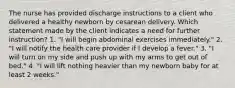 The nurse has provided discharge instructions to a client who delivered a healthy newborn by cesarean delivery. Which statement made by the client indicates a need for further instruction? 1. "I will begin abdominal exercises immediately." 2. "I will notify the health care provider if I develop a fever." 3. "I will turn on my side and push up with my arms to get out of bed." 4. "I will lift nothing heavier than my newborn baby for at least 2 weeks."