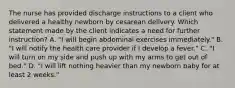 The nurse has provided discharge instructions to a client who delivered a healthy newborn by cesarean delivery. Which statement made by the client indicates a need for further instruction? A. "I will begin abdominal exercises immediately." B. "I will notify the health care provider if I develop a fever." C. "I will turn on my side and push up with my arms to get out of bed." D. "I will lift nothing heavier than my newborn baby for at least 2 weeks."