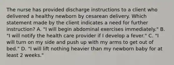 The nurse has provided discharge instructions to a client who delivered a healthy newborn by cesarean delivery. Which statement made by the client indicates a need for further instruction? A. "I will begin abdominal exercises immediately." B. "I will notify the health care provider if I develop a fever." C. "I will turn on my side and push up with my arms to get out of bed." D. "I will lift nothing heavier than my newborn baby for at least 2 weeks."