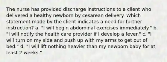 The nurse has provided discharge instructions to a client who delivered a healthy newborn by cesarean delivery. Which statement made by the client indicates a need for further instruction? a. "I will begin abdominal exercises immediately." b. "I will notify the health care provider if I develop a fever." c. "I will turn on my side and push up with my arms to get out of bed." d. "I will lift nothing heavier than my newborn baby for at least 2 weeks."