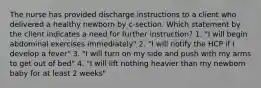 The nurse has provided discharge instructions to a client who delivered a healthy newborn by c-section. Which statement by the client indicates a need for further instruction? 1. "I will begin abdominal exercises immediately" 2. "I will notify the HCP if I develop a fever" 3. "I will turn on my side and push with my arms to get out of bed" 4. "I will lift nothing heavier than my newborn baby for at least 2 weeks"