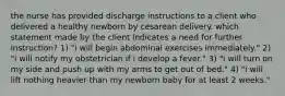 the nurse has provided discharge instructions to a client who delivered a healthy newborn by cesarean delivery. which statement made by the client indicates a need for further instruction? 1) "i will begin abdominal exercises immediately." 2) "i will notify my obstetrician if i develop a fever." 3) "i will turn on my side and push up with my arms to get out of bed." 4) "i will lift nothing heavier than my newborn baby for at least 2 weeks."