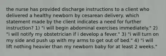 the nurse has provided discharge instructions to a client who delivered a healthy newborn by cesarean delivery. which statement made by the client indicates a need for further instruction? 1) "i will begin abdominal exercises immediately." 2) "i will notify my obstetrician if i develop a fever." 3) "i will turn on my side and push up with my arms to get out of bed." 4) "i will lift nothing heavier than my newborn baby for at least 2 weeks."