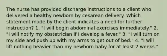 The nurse has provided discharge instructions to a client who delivered a healthy newborn by cesarean delivery. Which statement made by the client indicates a need for further instruction? 1. "I will begin abdominal exercises immediately." 2. "I will notify my obstetrician if I develop a fever." 3. "I will turn on my side and push up with my arms to get out of bed." 4. "I will lift nothing heavier than my newborn baby for at least 2 weeks."