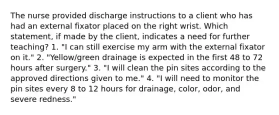 The nurse provided discharge instructions to a client who has had an external fixator placed on the right wrist. Which statement, if made by the client, indicates a need for further teaching? 1. "I can still exercise my arm with the external fixator on it." 2. "Yellow/green drainage is expected in the first 48 to 72 hours after surgery." 3. "I will clean the pin sites according to the approved directions given to me." 4. "I will need to monitor the pin sites every 8 to 12 hours for drainage, color, odor, and severe redness."