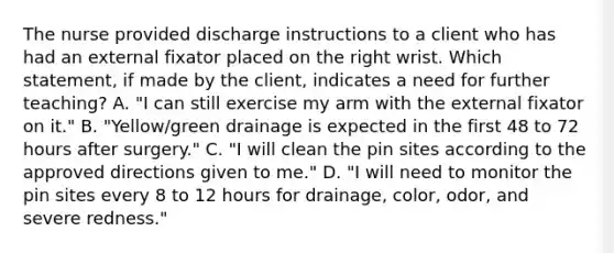 The nurse provided discharge instructions to a client who has had an external fixator placed on the right wrist. Which statement, if made by the client, indicates a need for further teaching? A. "I can still exercise my arm with the external fixator on it." B. "Yellow/green drainage is expected in the first 48 to 72 hours after surgery." C. "I will clean the pin sites according to the approved directions given to me." D. "I will need to monitor the pin sites every 8 to 12 hours for drainage, color, odor, and severe redness."