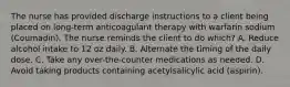 The nurse has provided discharge instructions to a client being placed on long-term anticoagulant therapy with warfarin sodium (Coumadin). The nurse reminds the client to do which? A. Reduce alcohol intake to 12 oz daily. B. Alternate the timing of the daily dose. C. Take any over-the-counter medications as needed. D. Avoid taking products containing acetylsalicylic acid (aspirin).