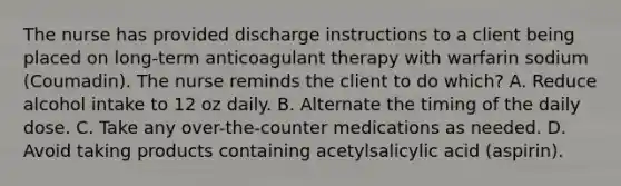 The nurse has provided discharge instructions to a client being placed on long-term anticoagulant therapy with warfarin sodium (Coumadin). The nurse reminds the client to do which? A. Reduce alcohol intake to 12 oz daily. B. Alternate the timing of the daily dose. C. Take any over-the-counter medications as needed. D. Avoid taking products containing acetylsalicylic acid (aspirin).