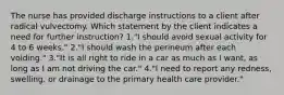 The nurse has provided discharge instructions to a client after radical vulvectomy. Which statement by the client indicates a need for further instruction? 1."I should avoid sexual activity for 4 to 6 weeks." 2."I should wash the perineum after each voiding." 3."It is all right to ride in a car as much as I want, as long as I am not driving the car." 4."I need to report any redness, swelling, or drainage to the primary health care provider."