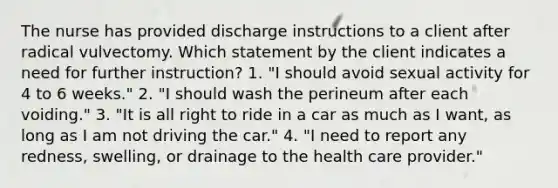 The nurse has provided discharge instructions to a client after radical vulvectomy. Which statement by the client indicates a need for further instruction? 1. "I should avoid sexual activity for 4 to 6 weeks." 2. "I should wash the perineum after each voiding." 3. "It is all right to ride in a car as much as I want, as long as I am not driving the car." 4. "I need to report any redness, swelling, or drainage to the health care provider."