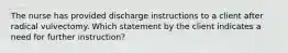 The nurse has provided discharge instructions to a client after radical vulvectomy. Which statement by the client indicates a need for further instruction?