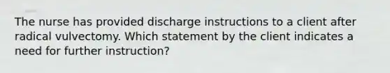 The nurse has provided discharge instructions to a client after radical vulvectomy. Which statement by the client indicates a need for further instruction?