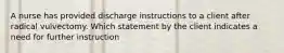 A nurse has provided discharge instructions to a client after radical vulvectomy. Which statement by the client indicates a need for further instruction