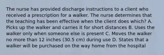 The nurse has provided discharge instructions to a client who received a prescription for a walker. The nurse determines that the teaching has been effective when the client does which? A. Picks up the walker and carries it for short distances B. Uses the walker only when someone else is present C. Moves the walker no more than 12 inches (30.5 cm) during use D. States that a walker will be purchased on the way home from the hospital