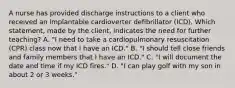 A nurse has provided discharge instructions to a client who received an implantable cardioverter defibrillator (ICD). Which statement, made by the client, indicates the need for further teaching? A. "I need to take a cardiopulmonary resuscitation (CPR) class now that I have an ICD." B. "I should tell close friends and family members that I have an ICD." C. "I will document the date and time if my ICD fires." D. "I can play golf with my son in about 2 or 3 weeks."