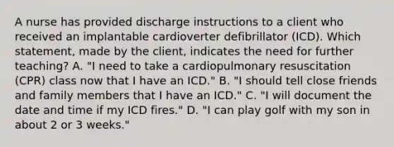 A nurse has provided discharge instructions to a client who received an implantable cardioverter defibrillator (ICD). Which statement, made by the client, indicates the need for further teaching? A. "I need to take a cardiopulmonary resuscitation (CPR) class now that I have an ICD." B. "I should tell close friends and family members that I have an ICD." C. "I will document the date and time if my ICD fires." D. "I can play golf with my son in about 2 or 3 weeks."