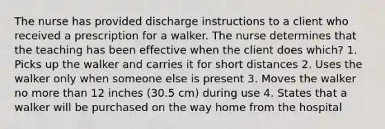 The nurse has provided discharge instructions to a client who received a prescription for a walker. The nurse determines that the teaching has been effective when the client does which? 1. Picks up the walker and carries it for short distances 2. Uses the walker only when someone else is present 3. Moves the walker no more than 12 inches (30.5 cm) during use 4. States that a walker will be purchased on the way home from the hospital