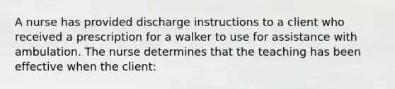 A nurse has provided discharge instructions to a client who received a prescription for a walker to use for assistance with ambulation. The nurse determines that the teaching has been effective when the client: