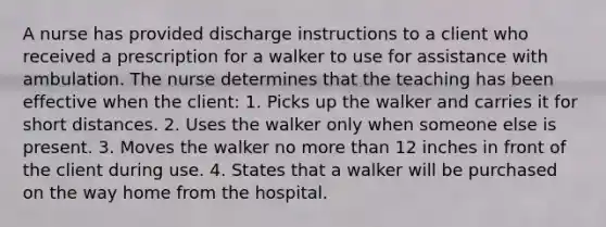 A nurse has provided discharge instructions to a client who received a prescription for a walker to use for assistance with ambulation. The nurse determines that the teaching has been effective when the client: 1. Picks up the walker and carries it for short distances. 2. Uses the walker only when someone else is present. 3. Moves the walker no <a href='https://www.questionai.com/knowledge/keWHlEPx42-more-than' class='anchor-knowledge'>more than</a> 12 inches in front of the client during use. 4. States that a walker will be purchased on the way home from the hospital.