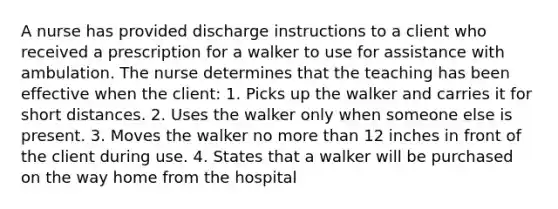 A nurse has provided discharge instructions to a client who received a prescription for a walker to use for assistance with ambulation. The nurse determines that the teaching has been effective when the client: 1. Picks up the walker and carries it for short distances. 2. Uses the walker only when someone else is present. 3. Moves the walker no more than 12 inches in front of the client during use. 4. States that a walker will be purchased on the way home from the hospital