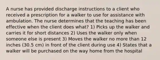 A nurse has provided discharge instructions to a client who received a prescription for a walker to use for assistance with ambulation. The nurse determines that the teaching has been effective when the client does what? 1) Picks up the walker and carries it for short distances 2) Uses the walker only when someone else is present 3) Moves the walker no more than 12 inches (30.5 cm) in front of the client during use 4) States that a walker will be purchased on the way home from the hospital