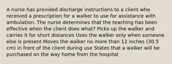 A nurse has provided discharge instructions to a client who received a prescription for a walker to use for assistance with ambulation. The nurse determines that the teaching has been effective when the client does what? Picks up the walker and carries it for short distances Uses the walker only when someone else is present Moves the walker no more than 12 inches (30.5 cm) in front of the client during use States that a walker will be purchased on the way home from the hospital