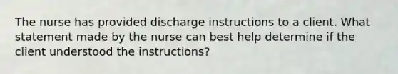 The nurse has provided discharge instructions to a client. What statement made by the nurse can best help determine if the client understood the instructions?