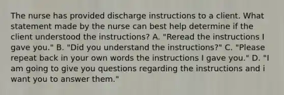 The nurse has provided discharge instructions to a client. What statement made by the nurse can best help determine if the client understood the instructions? A. "Reread the instructions I gave you." B. "Did you understand the instructions?" C. "Please repeat back in your own words the instructions I gave you." D. "I am going to give you questions regarding the instructions and i want you to answer them."