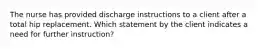 The nurse has provided discharge instructions to a client after a total hip replacement. Which statement by the client indicates a need for further instruction?