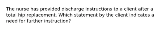 The nurse has provided discharge instructions to a client after a total hip replacement. Which statement by the client indicates a need for further instruction?