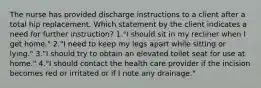 The nurse has provided discharge instructions to a client after a total hip replacement. Which statement by the client indicates a need for further instruction? 1."I should sit in my recliner when I get home." 2."I need to keep my legs apart while sitting or lying." 3."I should try to obtain an elevated toilet seat for use at home." 4."I should contact the health care provider if the incision becomes red or irritated or if I note any drainage."