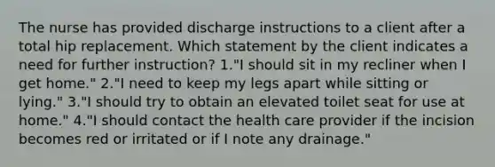 The nurse has provided discharge instructions to a client after a total hip replacement. Which statement by the client indicates a need for further instruction? 1."I should sit in my recliner when I get home." 2."I need to keep my legs apart while sitting or lying." 3."I should try to obtain an elevated toilet seat for use at home." 4."I should contact the health care provider if the incision becomes red or irritated or if I note any drainage."