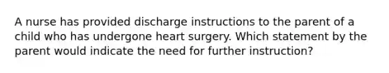 A nurse has provided discharge instructions to the parent of a child who has undergone heart surgery. Which statement by the parent would indicate the need for further instruction?