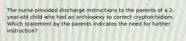 The nurse provided discharge instructions to the parents of a 2-year-old child who had an orchiopexy to correct cryptorchidism. Which statement by the parents indicates the need for further instruction?