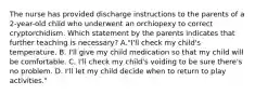 The nurse has provided discharge instructions to the parents of a 2-year-old child who underwent an orchiopexy to correct cryptorchidism. Which statement by the parents indicates that further teaching is necessary? A."I'll check my child's temperature. B. I'll give my child medication so that my child will be comfortable. C. I'll check my child's voiding to be sure there's no problem. D. I'll let my child decide when to return to play activities."