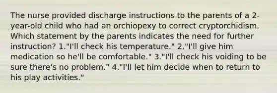 The nurse provided discharge instructions to the parents of a 2-year-old child who had an orchiopexy to correct cryptorchidism. Which statement by the parents indicates the need for further instruction? 1."I'll check his temperature." 2."I'll give him medication so he'll be comfortable." 3."I'll check his voiding to be sure there's no problem." 4."I'll let him decide when to return to his play activities."