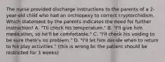 The nurse provided discharge instructions to the parents of a 2-year-old child who had an orchiopexy to correct cryptorchidism. Which statement by the parents indicates the need for further instruction? A. "TIl check his temperature." B. "I'll give him medication, so he'll be comfortable." C. "I'll check his voiding to be sure there's no problem." D. "I'II let him decide when to return to his play activities." (this is wrong bc the patient should be restricted for 3 weeks)