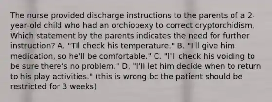 The nurse provided discharge instructions to the parents of a 2-year-old child who had an orchiopexy to correct cryptorchidism. Which statement by the parents indicates the need for further instruction? A. "TIl check his temperature." B. "I'll give him medication, so he'll be comfortable." C. "I'll check his voiding to be sure there's no problem." D. "I'II let him decide when to return to his play activities." (this is wrong bc the patient should be restricted for 3 weeks)