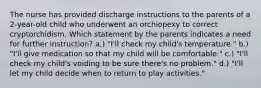 The nurse has provided discharge instructions to the parents of a 2-year-old child who underwent an orchiopexy to correct cryptorchidism. Which statement by the parents indicates a need for further instruction? a.) "I'll check my child's temperature." b.) "I'll give medication so that my child will be comfortable." c.) "I'll check my child's voiding to be sure there's no problem." d.) "I'll let my child decide when to return to play activities."