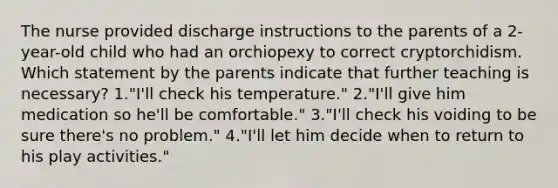 The nurse provided discharge instructions to the parents of a 2-year-old child who had an orchiopexy to correct cryptorchidism. Which statement by the parents indicate that further teaching is necessary? 1."I'll check his temperature." 2."I'll give him medication so he'll be comfortable." 3."I'll check his voiding to be sure there's no problem." 4."I'll let him decide when to return to his play activities."