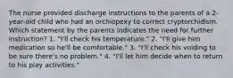 The nurse provided discharge instructions to the parents of a 2-year-old child who had an orchiopexy to correct cryptorchidism. Which statement by the parents indicates the need for further instruction? 1. "I'll check his temperature." 2. "I'll give him medication so he'll be comfortable." 3. "I'll check his voiding to be sure there's no problem." 4. "I'll let him decide when to return to his play activities."