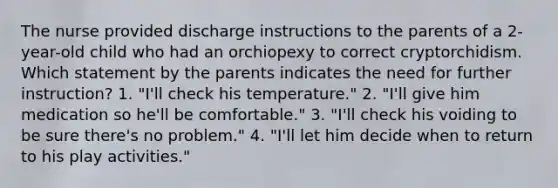 The nurse provided discharge instructions to the parents of a 2-year-old child who had an orchiopexy to correct cryptorchidism. Which statement by the parents indicates the need for further instruction? 1. "I'll check his temperature." 2. "I'll give him medication so he'll be comfortable." 3. "I'll check his voiding to be sure there's no problem." 4. "I'll let him decide when to return to his play activities."