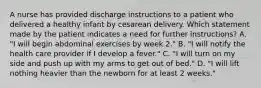 A nurse has provided discharge instructions to a patient who delivered a healthy infant by cesarean delivery. Which statement made by the patient indicates a need for further instructions? A. "I will begin abdominal exercises by week 2." B. "I will notify the health care provider if I develop a fever." C. "I will turn on my side and push up with my arms to get out of bed." D. "I will lift nothing heavier than the newborn for at least 2 weeks."