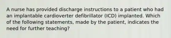 A nurse has provided discharge instructions to a patient who had an implantable cardioverter defibrillator (ICD) implanted. Which of the following statements, made by the patient, indicates the need for further teaching?