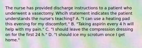 The nurse has provided discharge instructions to a patient who underwent a vasectomy. Whcih statement indicates the patient understands the nurse's teaching? A. "I can use a heating pad this evening for my discomfort." B. "Taking aspirin every 4 h will help with my pain." C. "I should leave the compression dressing on for the first 24 h." D. "I should ice my scrotum once I get home."